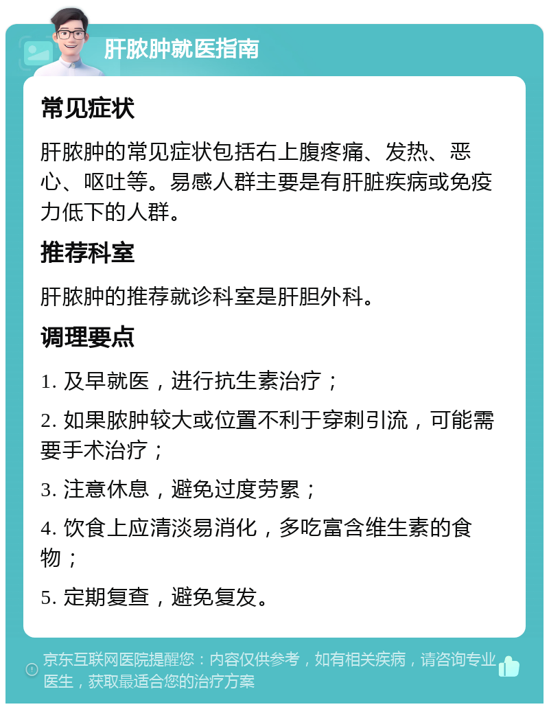 肝脓肿就医指南 常见症状 肝脓肿的常见症状包括右上腹疼痛、发热、恶心、呕吐等。易感人群主要是有肝脏疾病或免疫力低下的人群。 推荐科室 肝脓肿的推荐就诊科室是肝胆外科。 调理要点 1. 及早就医，进行抗生素治疗； 2. 如果脓肿较大或位置不利于穿刺引流，可能需要手术治疗； 3. 注意休息，避免过度劳累； 4. 饮食上应清淡易消化，多吃富含维生素的食物； 5. 定期复查，避免复发。