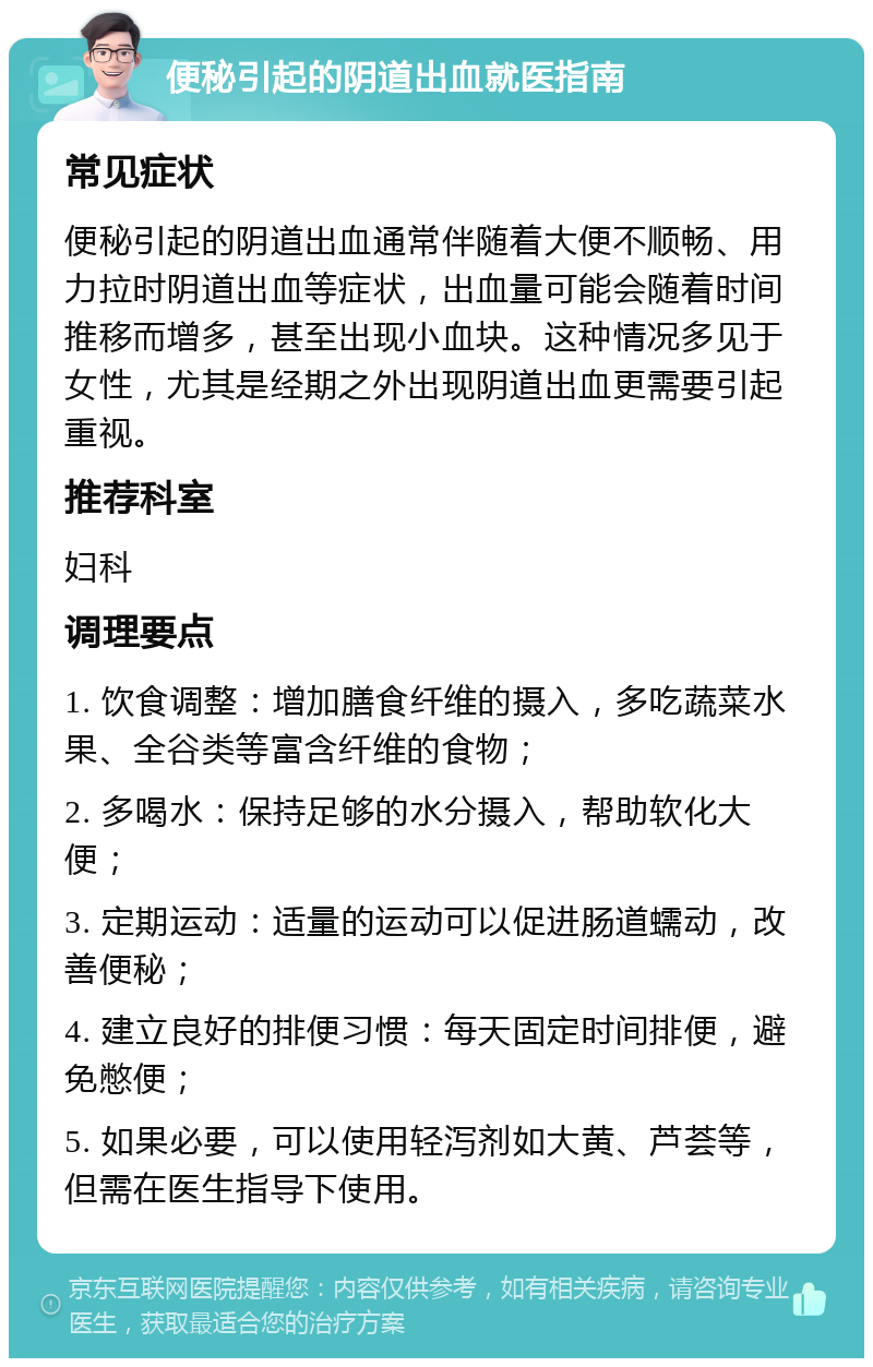 便秘引起的阴道出血就医指南 常见症状 便秘引起的阴道出血通常伴随着大便不顺畅、用力拉时阴道出血等症状，出血量可能会随着时间推移而增多，甚至出现小血块。这种情况多见于女性，尤其是经期之外出现阴道出血更需要引起重视。 推荐科室 妇科 调理要点 1. 饮食调整：增加膳食纤维的摄入，多吃蔬菜水果、全谷类等富含纤维的食物； 2. 多喝水：保持足够的水分摄入，帮助软化大便； 3. 定期运动：适量的运动可以促进肠道蠕动，改善便秘； 4. 建立良好的排便习惯：每天固定时间排便，避免憋便； 5. 如果必要，可以使用轻泻剂如大黄、芦荟等，但需在医生指导下使用。