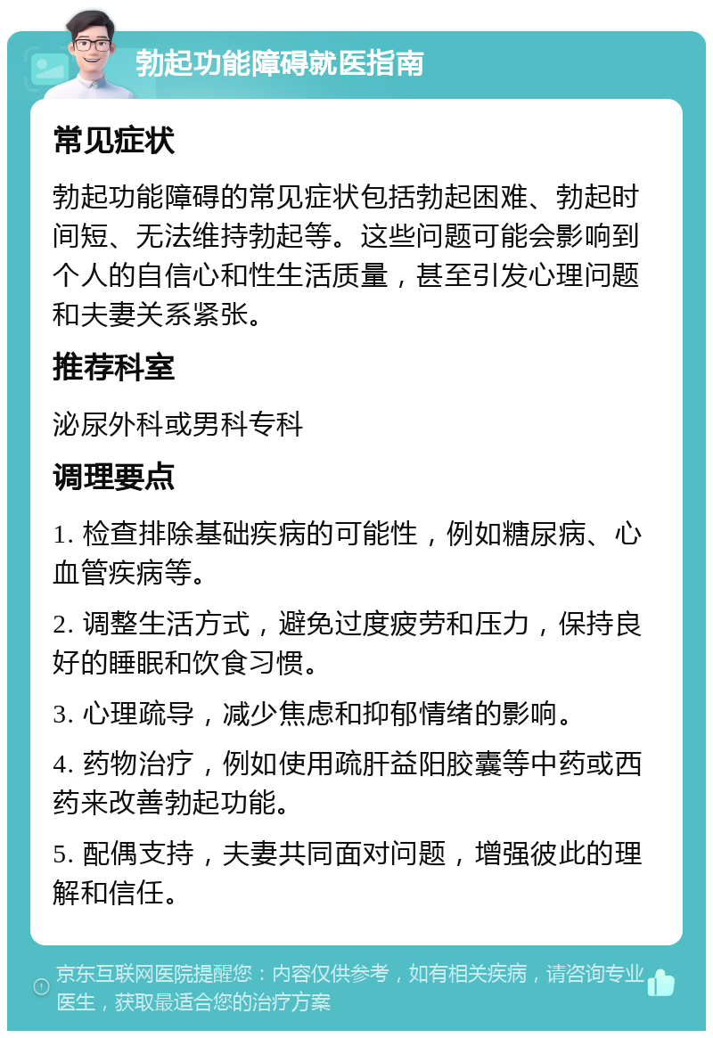 勃起功能障碍就医指南 常见症状 勃起功能障碍的常见症状包括勃起困难、勃起时间短、无法维持勃起等。这些问题可能会影响到个人的自信心和性生活质量，甚至引发心理问题和夫妻关系紧张。 推荐科室 泌尿外科或男科专科 调理要点 1. 检查排除基础疾病的可能性，例如糖尿病、心血管疾病等。 2. 调整生活方式，避免过度疲劳和压力，保持良好的睡眠和饮食习惯。 3. 心理疏导，减少焦虑和抑郁情绪的影响。 4. 药物治疗，例如使用疏肝益阳胶囊等中药或西药来改善勃起功能。 5. 配偶支持，夫妻共同面对问题，增强彼此的理解和信任。