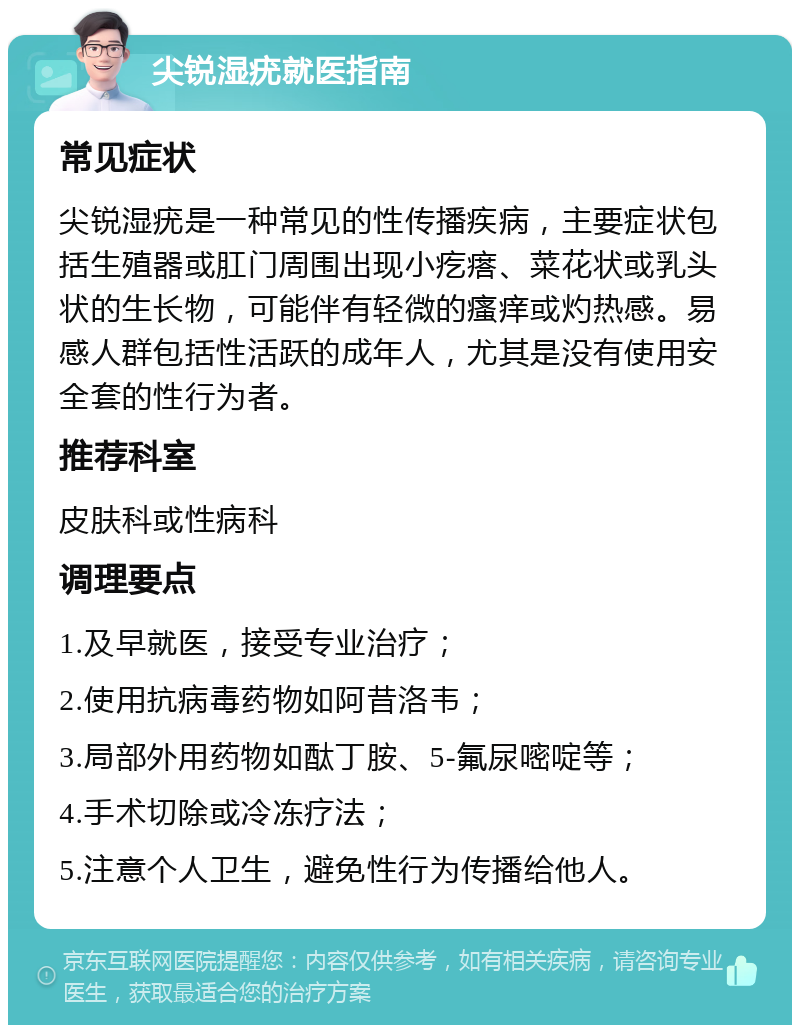 尖锐湿疣就医指南 常见症状 尖锐湿疣是一种常见的性传播疾病，主要症状包括生殖器或肛门周围出现小疙瘩、菜花状或乳头状的生长物，可能伴有轻微的瘙痒或灼热感。易感人群包括性活跃的成年人，尤其是没有使用安全套的性行为者。 推荐科室 皮肤科或性病科 调理要点 1.及早就医，接受专业治疗； 2.使用抗病毒药物如阿昔洛韦； 3.局部外用药物如酞丁胺、5-氟尿嘧啶等； 4.手术切除或冷冻疗法； 5.注意个人卫生，避免性行为传播给他人。