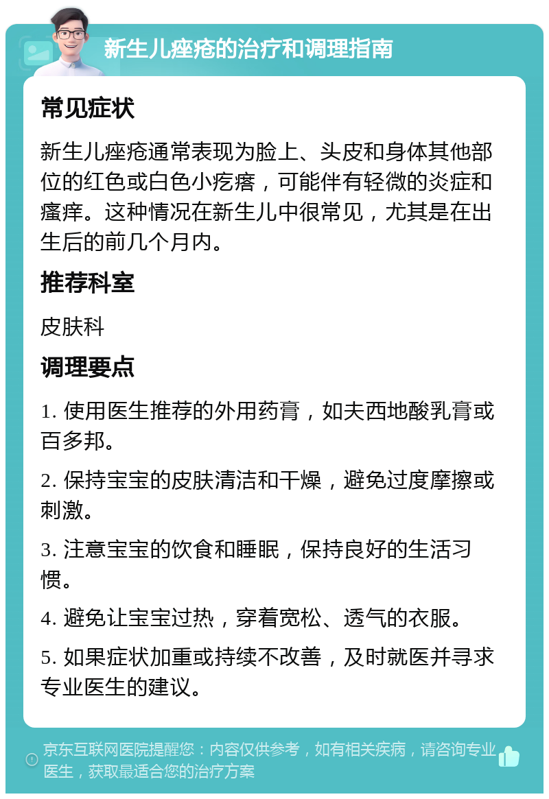 新生儿痤疮的治疗和调理指南 常见症状 新生儿痤疮通常表现为脸上、头皮和身体其他部位的红色或白色小疙瘩，可能伴有轻微的炎症和瘙痒。这种情况在新生儿中很常见，尤其是在出生后的前几个月内。 推荐科室 皮肤科 调理要点 1. 使用医生推荐的外用药膏，如夫西地酸乳膏或百多邦。 2. 保持宝宝的皮肤清洁和干燥，避免过度摩擦或刺激。 3. 注意宝宝的饮食和睡眠，保持良好的生活习惯。 4. 避免让宝宝过热，穿着宽松、透气的衣服。 5. 如果症状加重或持续不改善，及时就医并寻求专业医生的建议。