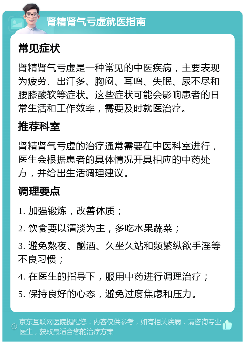 肾精肾气亏虚就医指南 常见症状 肾精肾气亏虚是一种常见的中医疾病，主要表现为疲劳、出汗多、胸闷、耳鸣、失眠、尿不尽和腰膝酸软等症状。这些症状可能会影响患者的日常生活和工作效率，需要及时就医治疗。 推荐科室 肾精肾气亏虚的治疗通常需要在中医科室进行，医生会根据患者的具体情况开具相应的中药处方，并给出生活调理建议。 调理要点 1. 加强锻炼，改善体质； 2. 饮食要以清淡为主，多吃水果蔬菜； 3. 避免熬夜、酗酒、久坐久站和频繁纵欲手淫等不良习惯； 4. 在医生的指导下，服用中药进行调理治疗； 5. 保持良好的心态，避免过度焦虑和压力。