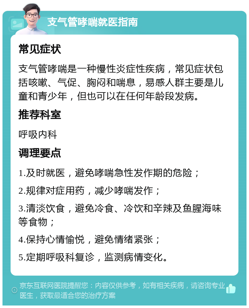 支气管哮喘就医指南 常见症状 支气管哮喘是一种慢性炎症性疾病，常见症状包括咳嗽、气促、胸闷和喘息，易感人群主要是儿童和青少年，但也可以在任何年龄段发病。 推荐科室 呼吸内科 调理要点 1.及时就医，避免哮喘急性发作期的危险； 2.规律对症用药，减少哮喘发作； 3.清淡饮食，避免冷食、冷饮和辛辣及鱼腥海味等食物； 4.保持心情愉悦，避免情绪紧张； 5.定期呼吸科复诊，监测病情变化。