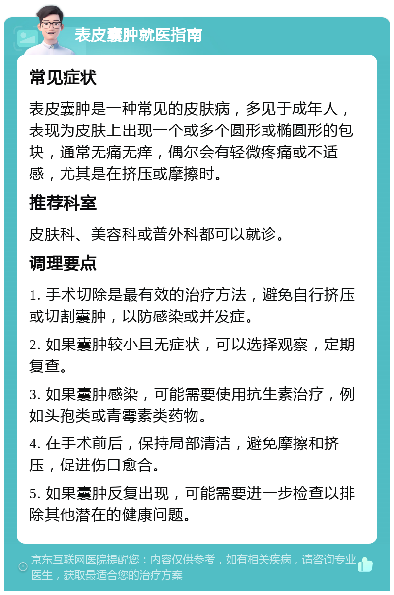 表皮囊肿就医指南 常见症状 表皮囊肿是一种常见的皮肤病，多见于成年人，表现为皮肤上出现一个或多个圆形或椭圆形的包块，通常无痛无痒，偶尔会有轻微疼痛或不适感，尤其是在挤压或摩擦时。 推荐科室 皮肤科、美容科或普外科都可以就诊。 调理要点 1. 手术切除是最有效的治疗方法，避免自行挤压或切割囊肿，以防感染或并发症。 2. 如果囊肿较小且无症状，可以选择观察，定期复查。 3. 如果囊肿感染，可能需要使用抗生素治疗，例如头孢类或青霉素类药物。 4. 在手术前后，保持局部清洁，避免摩擦和挤压，促进伤口愈合。 5. 如果囊肿反复出现，可能需要进一步检查以排除其他潜在的健康问题。