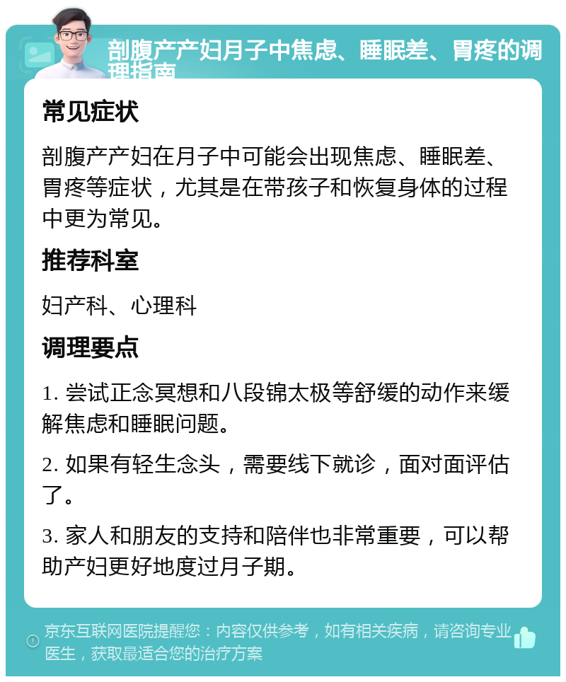 剖腹产产妇月子中焦虑、睡眠差、胃疼的调理指南 常见症状 剖腹产产妇在月子中可能会出现焦虑、睡眠差、胃疼等症状，尤其是在带孩子和恢复身体的过程中更为常见。 推荐科室 妇产科、心理科 调理要点 1. 尝试正念冥想和八段锦太极等舒缓的动作来缓解焦虑和睡眠问题。 2. 如果有轻生念头，需要线下就诊，面对面评估了。 3. 家人和朋友的支持和陪伴也非常重要，可以帮助产妇更好地度过月子期。