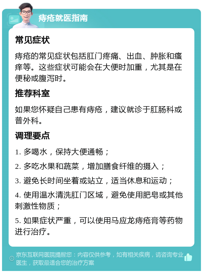 痔疮就医指南 常见症状 痔疮的常见症状包括肛门疼痛、出血、肿胀和瘙痒等。这些症状可能会在大便时加重，尤其是在便秘或腹泻时。 推荐科室 如果您怀疑自己患有痔疮，建议就诊于肛肠科或普外科。 调理要点 1. 多喝水，保持大便通畅； 2. 多吃水果和蔬菜，增加膳食纤维的摄入； 3. 避免长时间坐着或站立，适当休息和运动； 4. 使用温水清洗肛门区域，避免使用肥皂或其他刺激性物质； 5. 如果症状严重，可以使用马应龙痔疮膏等药物进行治疗。