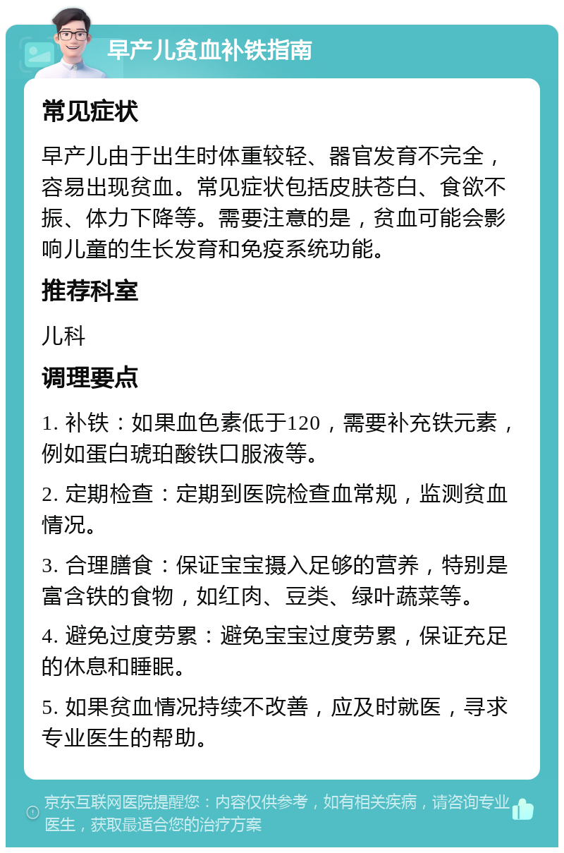 早产儿贫血补铁指南 常见症状 早产儿由于出生时体重较轻、器官发育不完全，容易出现贫血。常见症状包括皮肤苍白、食欲不振、体力下降等。需要注意的是，贫血可能会影响儿童的生长发育和免疫系统功能。 推荐科室 儿科 调理要点 1. 补铁：如果血色素低于120，需要补充铁元素，例如蛋白琥珀酸铁口服液等。 2. 定期检查：定期到医院检查血常规，监测贫血情况。 3. 合理膳食：保证宝宝摄入足够的营养，特别是富含铁的食物，如红肉、豆类、绿叶蔬菜等。 4. 避免过度劳累：避免宝宝过度劳累，保证充足的休息和睡眠。 5. 如果贫血情况持续不改善，应及时就医，寻求专业医生的帮助。