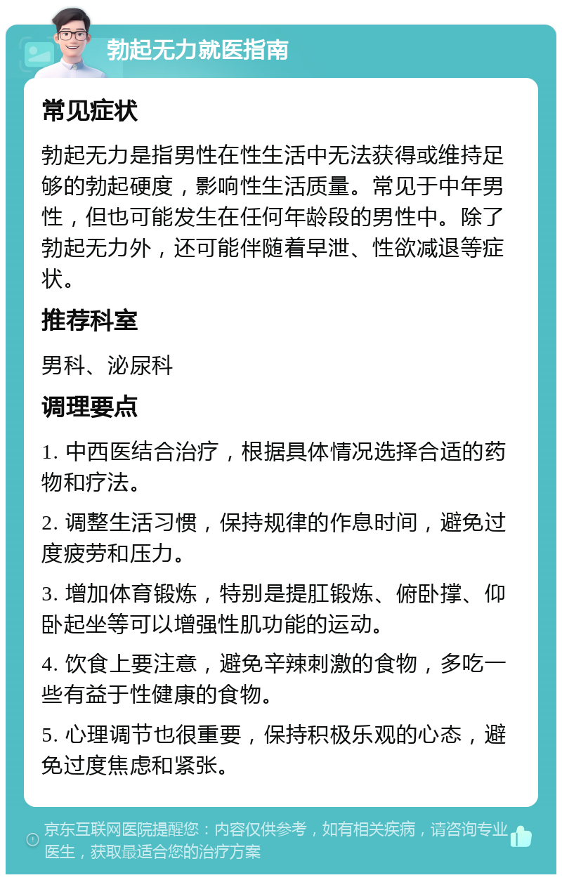 勃起无力就医指南 常见症状 勃起无力是指男性在性生活中无法获得或维持足够的勃起硬度，影响性生活质量。常见于中年男性，但也可能发生在任何年龄段的男性中。除了勃起无力外，还可能伴随着早泄、性欲减退等症状。 推荐科室 男科、泌尿科 调理要点 1. 中西医结合治疗，根据具体情况选择合适的药物和疗法。 2. 调整生活习惯，保持规律的作息时间，避免过度疲劳和压力。 3. 增加体育锻炼，特别是提肛锻炼、俯卧撑、仰卧起坐等可以增强性肌功能的运动。 4. 饮食上要注意，避免辛辣刺激的食物，多吃一些有益于性健康的食物。 5. 心理调节也很重要，保持积极乐观的心态，避免过度焦虑和紧张。