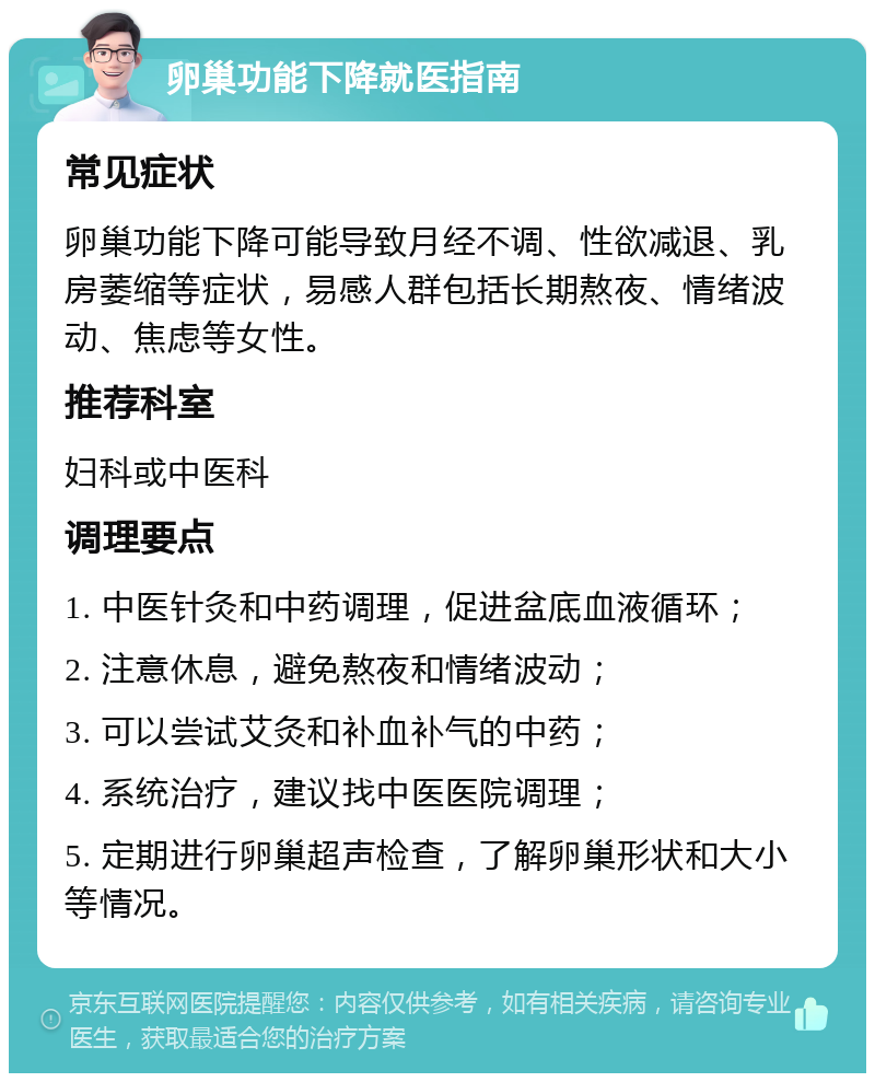 卵巢功能下降就医指南 常见症状 卵巢功能下降可能导致月经不调、性欲减退、乳房萎缩等症状，易感人群包括长期熬夜、情绪波动、焦虑等女性。 推荐科室 妇科或中医科 调理要点 1. 中医针灸和中药调理，促进盆底血液循环； 2. 注意休息，避免熬夜和情绪波动； 3. 可以尝试艾灸和补血补气的中药； 4. 系统治疗，建议找中医医院调理； 5. 定期进行卵巢超声检查，了解卵巢形状和大小等情况。