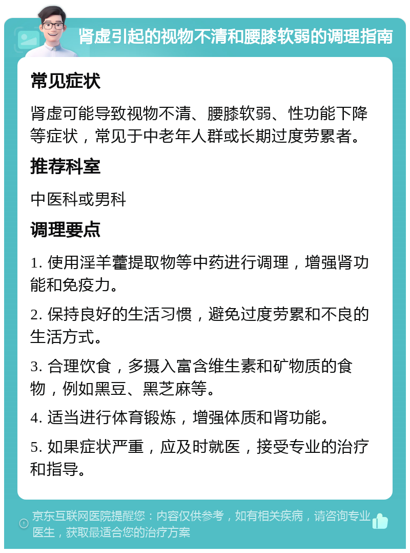 肾虚引起的视物不清和腰膝软弱的调理指南 常见症状 肾虚可能导致视物不清、腰膝软弱、性功能下降等症状，常见于中老年人群或长期过度劳累者。 推荐科室 中医科或男科 调理要点 1. 使用淫羊藿提取物等中药进行调理，增强肾功能和免疫力。 2. 保持良好的生活习惯，避免过度劳累和不良的生活方式。 3. 合理饮食，多摄入富含维生素和矿物质的食物，例如黑豆、黑芝麻等。 4. 适当进行体育锻炼，增强体质和肾功能。 5. 如果症状严重，应及时就医，接受专业的治疗和指导。