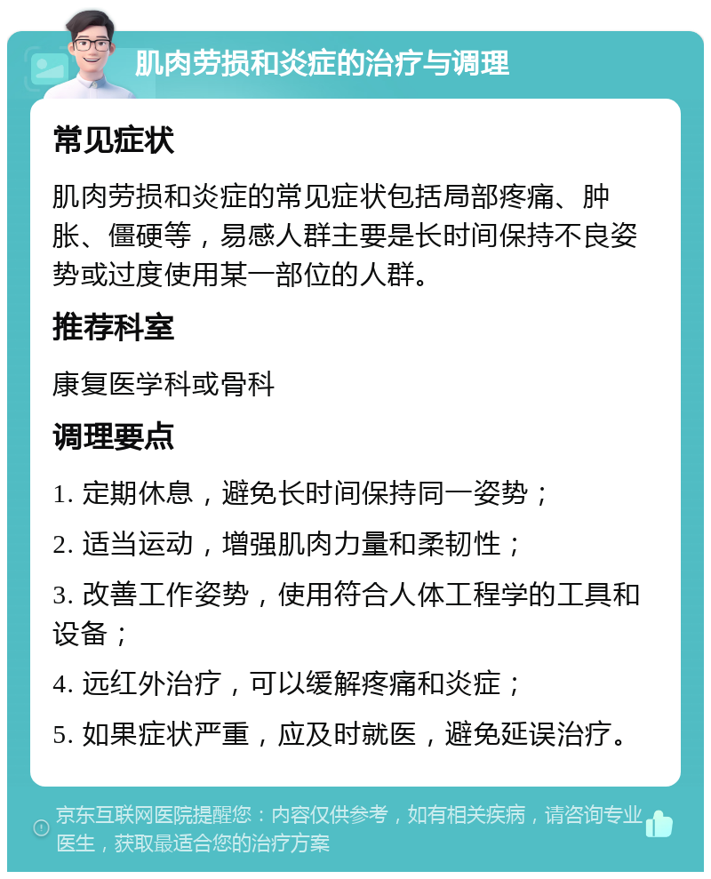 肌肉劳损和炎症的治疗与调理 常见症状 肌肉劳损和炎症的常见症状包括局部疼痛、肿胀、僵硬等，易感人群主要是长时间保持不良姿势或过度使用某一部位的人群。 推荐科室 康复医学科或骨科 调理要点 1. 定期休息，避免长时间保持同一姿势； 2. 适当运动，增强肌肉力量和柔韧性； 3. 改善工作姿势，使用符合人体工程学的工具和设备； 4. 远红外治疗，可以缓解疼痛和炎症； 5. 如果症状严重，应及时就医，避免延误治疗。