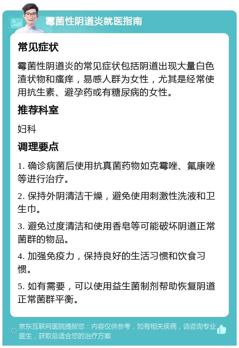 霉菌性阴道炎就医指南 常见症状 霉菌性阴道炎的常见症状包括阴道出现大量白色渣状物和瘙痒，易感人群为女性，尤其是经常使用抗生素、避孕药或有糖尿病的女性。 推荐科室 妇科 调理要点 1. 确诊病菌后使用抗真菌药物如克霉唑、氟康唑等进行治疗。 2. 保持外阴清洁干燥，避免使用刺激性洗液和卫生巾。 3. 避免过度清洁和使用香皂等可能破坏阴道正常菌群的物品。 4. 加强免疫力，保持良好的生活习惯和饮食习惯。 5. 如有需要，可以使用益生菌制剂帮助恢复阴道正常菌群平衡。