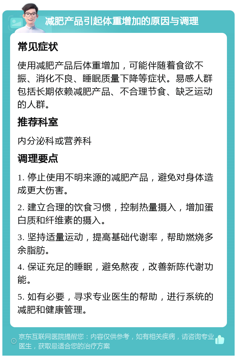 减肥产品引起体重增加的原因与调理 常见症状 使用减肥产品后体重增加，可能伴随着食欲不振、消化不良、睡眠质量下降等症状。易感人群包括长期依赖减肥产品、不合理节食、缺乏运动的人群。 推荐科室 内分泌科或营养科 调理要点 1. 停止使用不明来源的减肥产品，避免对身体造成更大伤害。 2. 建立合理的饮食习惯，控制热量摄入，增加蛋白质和纤维素的摄入。 3. 坚持适量运动，提高基础代谢率，帮助燃烧多余脂肪。 4. 保证充足的睡眠，避免熬夜，改善新陈代谢功能。 5. 如有必要，寻求专业医生的帮助，进行系统的减肥和健康管理。