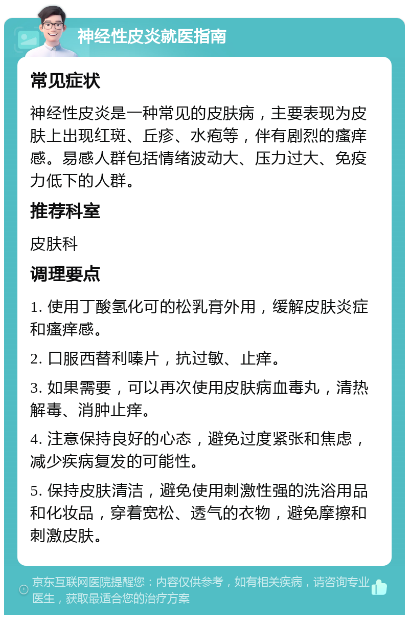 神经性皮炎就医指南 常见症状 神经性皮炎是一种常见的皮肤病，主要表现为皮肤上出现红斑、丘疹、水疱等，伴有剧烈的瘙痒感。易感人群包括情绪波动大、压力过大、免疫力低下的人群。 推荐科室 皮肤科 调理要点 1. 使用丁酸氢化可的松乳膏外用，缓解皮肤炎症和瘙痒感。 2. 口服西替利嗪片，抗过敏、止痒。 3. 如果需要，可以再次使用皮肤病血毒丸，清热解毒、消肿止痒。 4. 注意保持良好的心态，避免过度紧张和焦虑，减少疾病复发的可能性。 5. 保持皮肤清洁，避免使用刺激性强的洗浴用品和化妆品，穿着宽松、透气的衣物，避免摩擦和刺激皮肤。