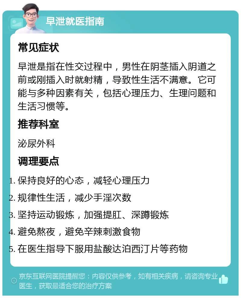 早泄就医指南 常见症状 早泄是指在性交过程中，男性在阴茎插入阴道之前或刚插入时就射精，导致性生活不满意。它可能与多种因素有关，包括心理压力、生理问题和生活习惯等。 推荐科室 泌尿外科 调理要点 保持良好的心态，减轻心理压力 规律性生活，减少手淫次数 坚持运动锻炼，加强提肛、深蹲锻炼 避免熬夜，避免辛辣刺激食物 在医生指导下服用盐酸达泊西汀片等药物