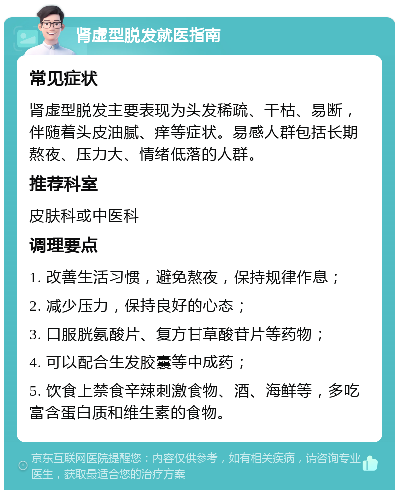 肾虚型脱发就医指南 常见症状 肾虚型脱发主要表现为头发稀疏、干枯、易断，伴随着头皮油腻、痒等症状。易感人群包括长期熬夜、压力大、情绪低落的人群。 推荐科室 皮肤科或中医科 调理要点 1. 改善生活习惯，避免熬夜，保持规律作息； 2. 减少压力，保持良好的心态； 3. 口服胱氨酸片、复方甘草酸苷片等药物； 4. 可以配合生发胶囊等中成药； 5. 饮食上禁食辛辣刺激食物、酒、海鲜等，多吃富含蛋白质和维生素的食物。