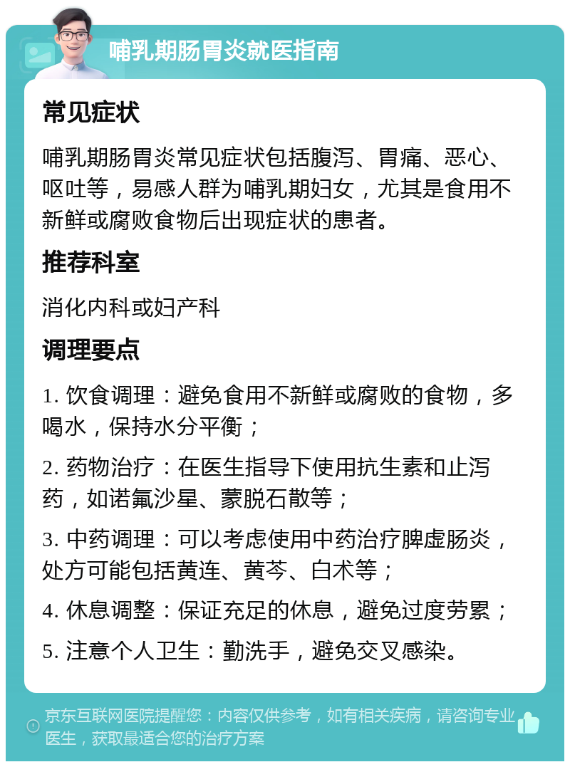 哺乳期肠胃炎就医指南 常见症状 哺乳期肠胃炎常见症状包括腹泻、胃痛、恶心、呕吐等，易感人群为哺乳期妇女，尤其是食用不新鲜或腐败食物后出现症状的患者。 推荐科室 消化内科或妇产科 调理要点 1. 饮食调理：避免食用不新鲜或腐败的食物，多喝水，保持水分平衡； 2. 药物治疗：在医生指导下使用抗生素和止泻药，如诺氟沙星、蒙脱石散等； 3. 中药调理：可以考虑使用中药治疗脾虚肠炎，处方可能包括黄连、黄芩、白术等； 4. 休息调整：保证充足的休息，避免过度劳累； 5. 注意个人卫生：勤洗手，避免交叉感染。