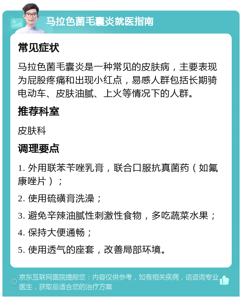 马拉色菌毛囊炎就医指南 常见症状 马拉色菌毛囊炎是一种常见的皮肤病，主要表现为屁股疼痛和出现小红点，易感人群包括长期骑电动车、皮肤油腻、上火等情况下的人群。 推荐科室 皮肤科 调理要点 1. 外用联苯苄唑乳膏，联合口服抗真菌药（如氟康唑片）； 2. 使用硫磺膏洗澡； 3. 避免辛辣油腻性刺激性食物，多吃蔬菜水果； 4. 保持大便通畅； 5. 使用透气的座套，改善局部环境。