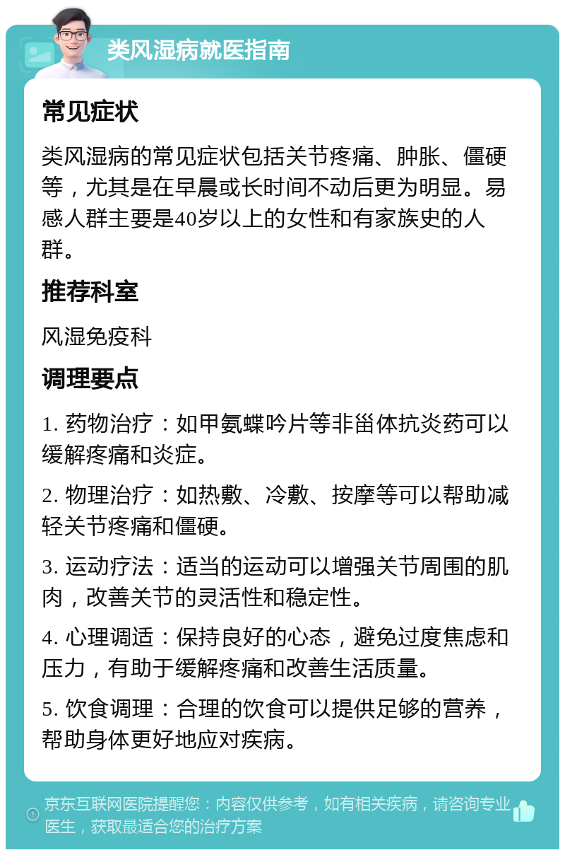 类风湿病就医指南 常见症状 类风湿病的常见症状包括关节疼痛、肿胀、僵硬等，尤其是在早晨或长时间不动后更为明显。易感人群主要是40岁以上的女性和有家族史的人群。 推荐科室 风湿免疫科 调理要点 1. 药物治疗：如甲氨蝶吟片等非甾体抗炎药可以缓解疼痛和炎症。 2. 物理治疗：如热敷、冷敷、按摩等可以帮助减轻关节疼痛和僵硬。 3. 运动疗法：适当的运动可以增强关节周围的肌肉，改善关节的灵活性和稳定性。 4. 心理调适：保持良好的心态，避免过度焦虑和压力，有助于缓解疼痛和改善生活质量。 5. 饮食调理：合理的饮食可以提供足够的营养，帮助身体更好地应对疾病。