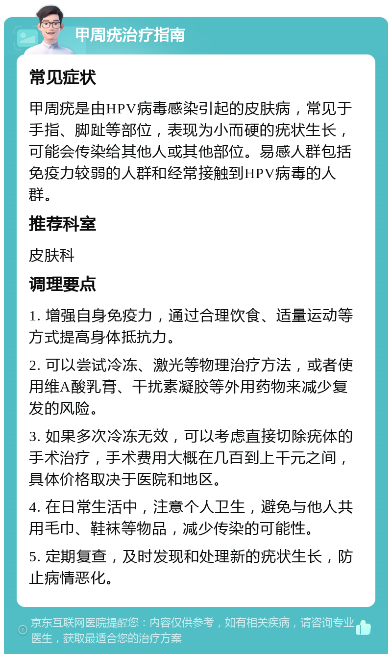 甲周疣治疗指南 常见症状 甲周疣是由HPV病毒感染引起的皮肤病，常见于手指、脚趾等部位，表现为小而硬的疣状生长，可能会传染给其他人或其他部位。易感人群包括免疫力较弱的人群和经常接触到HPV病毒的人群。 推荐科室 皮肤科 调理要点 1. 增强自身免疫力，通过合理饮食、适量运动等方式提高身体抵抗力。 2. 可以尝试冷冻、激光等物理治疗方法，或者使用维A酸乳膏、干扰素凝胶等外用药物来减少复发的风险。 3. 如果多次冷冻无效，可以考虑直接切除疣体的手术治疗，手术费用大概在几百到上千元之间，具体价格取决于医院和地区。 4. 在日常生活中，注意个人卫生，避免与他人共用毛巾、鞋袜等物品，减少传染的可能性。 5. 定期复查，及时发现和处理新的疣状生长，防止病情恶化。