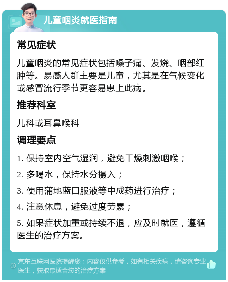 儿童咽炎就医指南 常见症状 儿童咽炎的常见症状包括嗓子痛、发烧、咽部红肿等。易感人群主要是儿童，尤其是在气候变化或感冒流行季节更容易患上此病。 推荐科室 儿科或耳鼻喉科 调理要点 1. 保持室内空气湿润，避免干燥刺激咽喉； 2. 多喝水，保持水分摄入； 3. 使用蒲地蓝口服液等中成药进行治疗； 4. 注意休息，避免过度劳累； 5. 如果症状加重或持续不退，应及时就医，遵循医生的治疗方案。