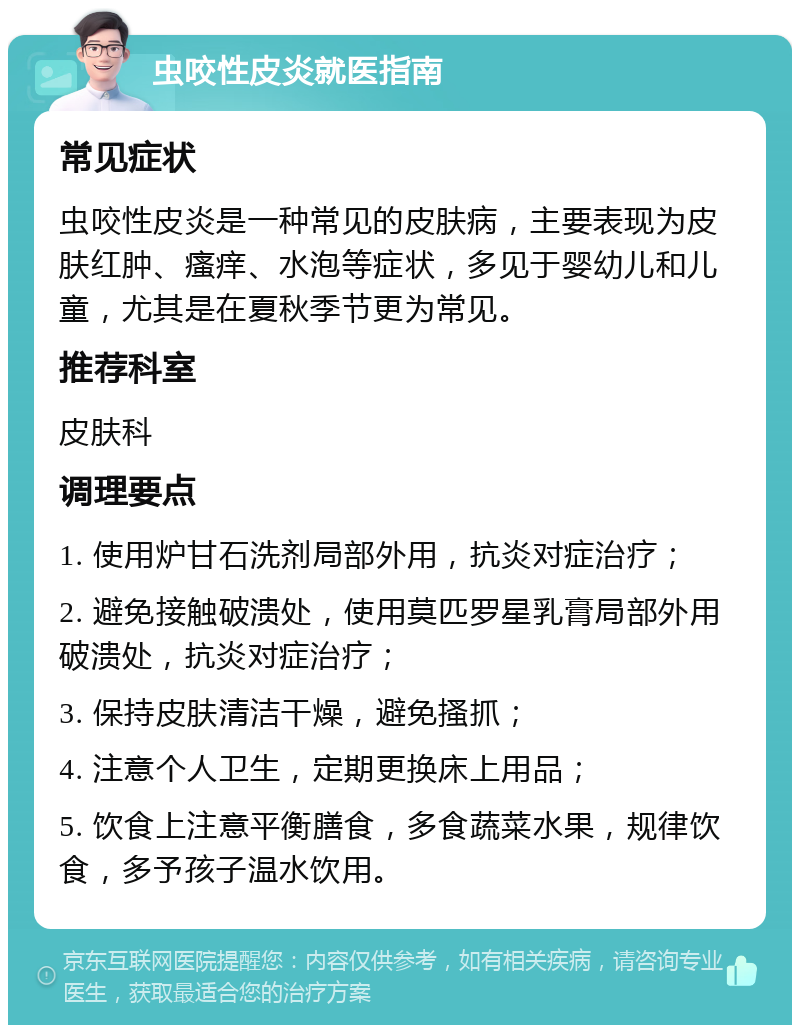 虫咬性皮炎就医指南 常见症状 虫咬性皮炎是一种常见的皮肤病，主要表现为皮肤红肿、瘙痒、水泡等症状，多见于婴幼儿和儿童，尤其是在夏秋季节更为常见。 推荐科室 皮肤科 调理要点 1. 使用炉甘石洗剂局部外用，抗炎对症治疗； 2. 避免接触破溃处，使用莫匹罗星乳膏局部外用破溃处，抗炎对症治疗； 3. 保持皮肤清洁干燥，避免搔抓； 4. 注意个人卫生，定期更换床上用品； 5. 饮食上注意平衡膳食，多食蔬菜水果，规律饮食，多予孩子温水饮用。