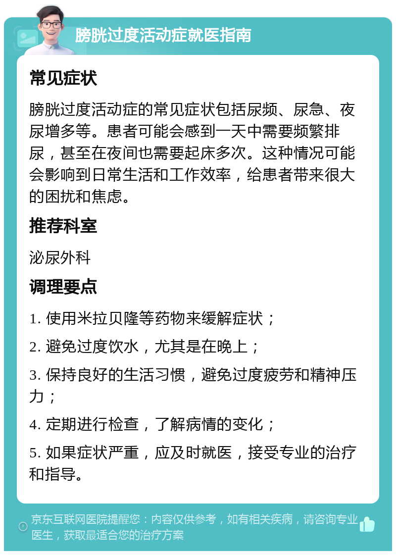 膀胱过度活动症就医指南 常见症状 膀胱过度活动症的常见症状包括尿频、尿急、夜尿增多等。患者可能会感到一天中需要频繁排尿，甚至在夜间也需要起床多次。这种情况可能会影响到日常生活和工作效率，给患者带来很大的困扰和焦虑。 推荐科室 泌尿外科 调理要点 1. 使用米拉贝隆等药物来缓解症状； 2. 避免过度饮水，尤其是在晚上； 3. 保持良好的生活习惯，避免过度疲劳和精神压力； 4. 定期进行检查，了解病情的变化； 5. 如果症状严重，应及时就医，接受专业的治疗和指导。