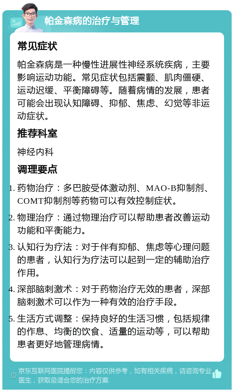 帕金森病的治疗与管理 常见症状 帕金森病是一种慢性进展性神经系统疾病，主要影响运动功能。常见症状包括震颤、肌肉僵硬、运动迟缓、平衡障碍等。随着病情的发展，患者可能会出现认知障碍、抑郁、焦虑、幻觉等非运动症状。 推荐科室 神经内科 调理要点 药物治疗：多巴胺受体激动剂、MAO-B抑制剂、COMT抑制剂等药物可以有效控制症状。 物理治疗：通过物理治疗可以帮助患者改善运动功能和平衡能力。 认知行为疗法：对于伴有抑郁、焦虑等心理问题的患者，认知行为疗法可以起到一定的辅助治疗作用。 深部脑刺激术：对于药物治疗无效的患者，深部脑刺激术可以作为一种有效的治疗手段。 生活方式调整：保持良好的生活习惯，包括规律的作息、均衡的饮食、适量的运动等，可以帮助患者更好地管理病情。