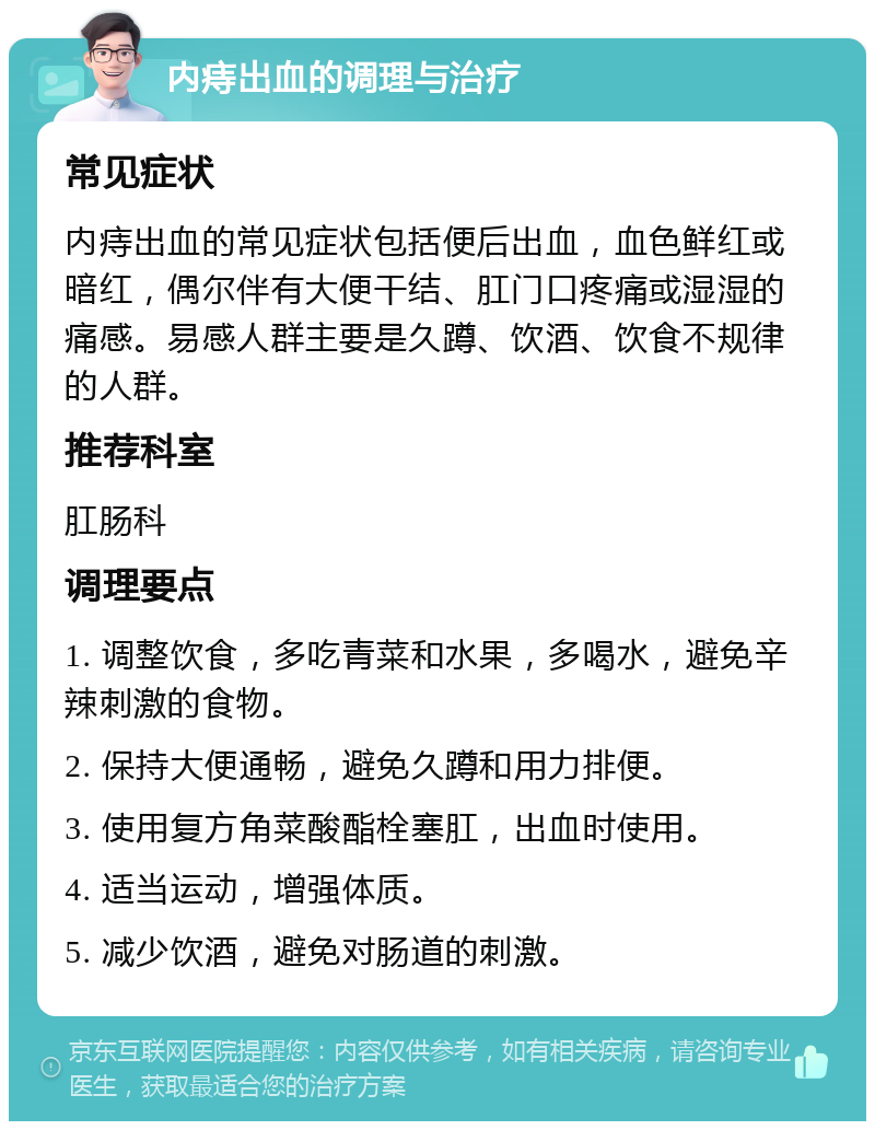 内痔出血的调理与治疗 常见症状 内痔出血的常见症状包括便后出血，血色鲜红或暗红，偶尔伴有大便干结、肛门口疼痛或湿湿的痛感。易感人群主要是久蹲、饮酒、饮食不规律的人群。 推荐科室 肛肠科 调理要点 1. 调整饮食，多吃青菜和水果，多喝水，避免辛辣刺激的食物。 2. 保持大便通畅，避免久蹲和用力排便。 3. 使用复方角菜酸酯栓塞肛，出血时使用。 4. 适当运动，增强体质。 5. 减少饮酒，避免对肠道的刺激。