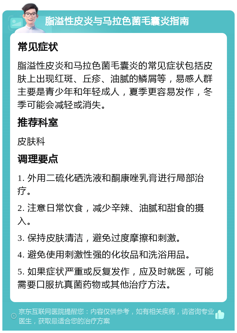 脂溢性皮炎与马拉色菌毛囊炎指南 常见症状 脂溢性皮炎和马拉色菌毛囊炎的常见症状包括皮肤上出现红斑、丘疹、油腻的鳞屑等，易感人群主要是青少年和年轻成人，夏季更容易发作，冬季可能会减轻或消失。 推荐科室 皮肤科 调理要点 1. 外用二硫化硒洗液和酮康唑乳膏进行局部治疗。 2. 注意日常饮食，减少辛辣、油腻和甜食的摄入。 3. 保持皮肤清洁，避免过度摩擦和刺激。 4. 避免使用刺激性强的化妆品和洗浴用品。 5. 如果症状严重或反复发作，应及时就医，可能需要口服抗真菌药物或其他治疗方法。