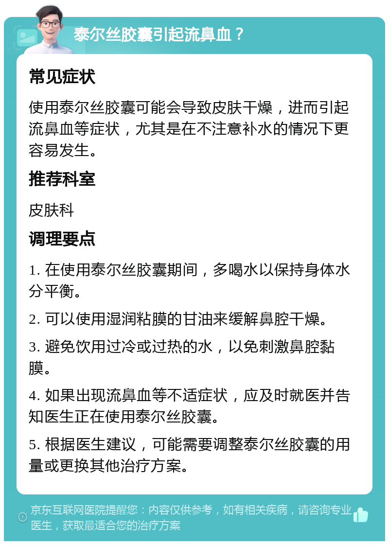 泰尔丝胶囊引起流鼻血？ 常见症状 使用泰尔丝胶囊可能会导致皮肤干燥，进而引起流鼻血等症状，尤其是在不注意补水的情况下更容易发生。 推荐科室 皮肤科 调理要点 1. 在使用泰尔丝胶囊期间，多喝水以保持身体水分平衡。 2. 可以使用湿润粘膜的甘油来缓解鼻腔干燥。 3. 避免饮用过冷或过热的水，以免刺激鼻腔黏膜。 4. 如果出现流鼻血等不适症状，应及时就医并告知医生正在使用泰尔丝胶囊。 5. 根据医生建议，可能需要调整泰尔丝胶囊的用量或更换其他治疗方案。