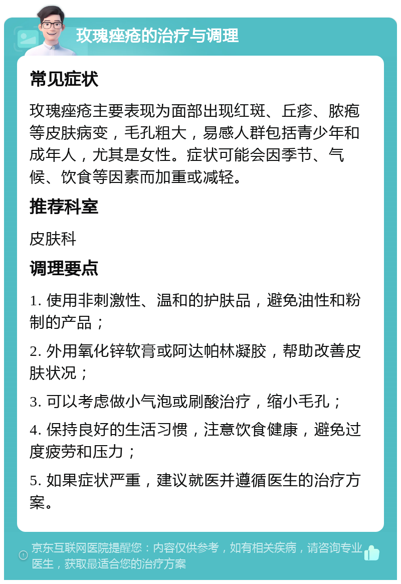 玫瑰痤疮的治疗与调理 常见症状 玫瑰痤疮主要表现为面部出现红斑、丘疹、脓疱等皮肤病变，毛孔粗大，易感人群包括青少年和成年人，尤其是女性。症状可能会因季节、气候、饮食等因素而加重或减轻。 推荐科室 皮肤科 调理要点 1. 使用非刺激性、温和的护肤品，避免油性和粉制的产品； 2. 外用氧化锌软膏或阿达帕林凝胶，帮助改善皮肤状况； 3. 可以考虑做小气泡或刷酸治疗，缩小毛孔； 4. 保持良好的生活习惯，注意饮食健康，避免过度疲劳和压力； 5. 如果症状严重，建议就医并遵循医生的治疗方案。