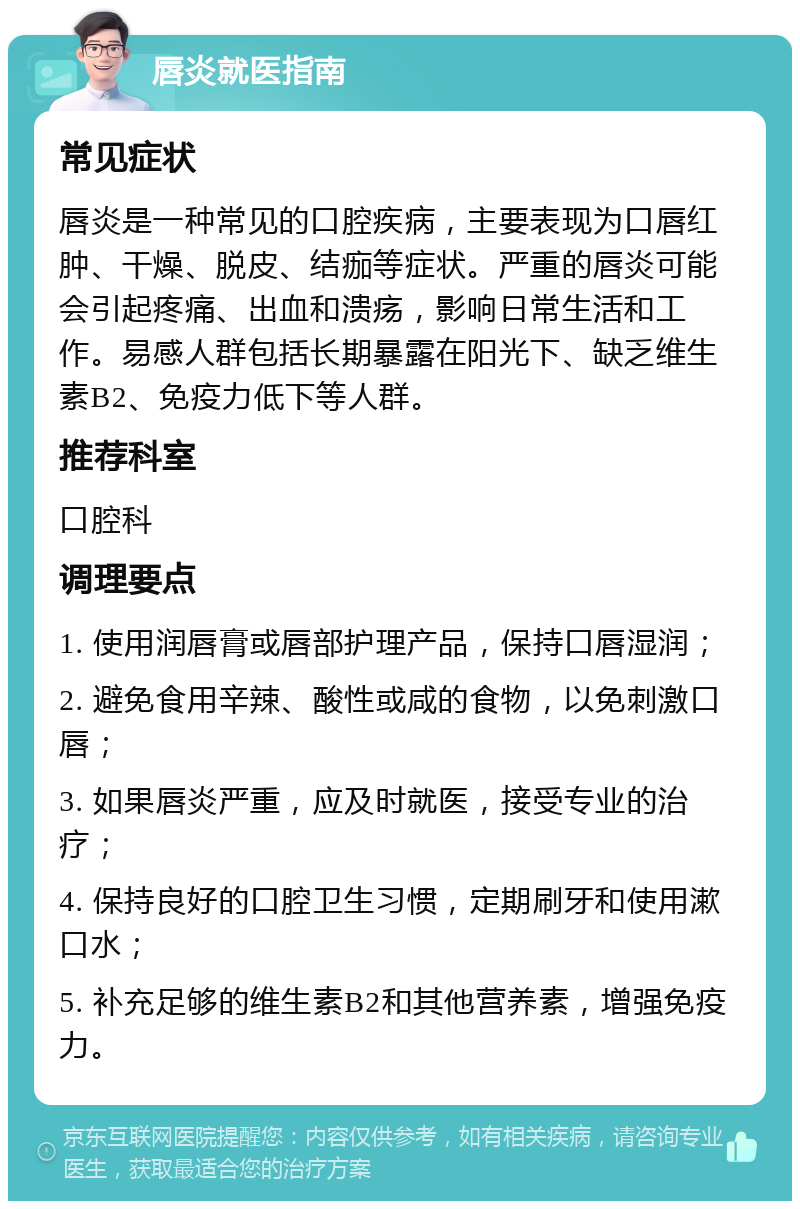 唇炎就医指南 常见症状 唇炎是一种常见的口腔疾病，主要表现为口唇红肿、干燥、脱皮、结痂等症状。严重的唇炎可能会引起疼痛、出血和溃疡，影响日常生活和工作。易感人群包括长期暴露在阳光下、缺乏维生素B2、免疫力低下等人群。 推荐科室 口腔科 调理要点 1. 使用润唇膏或唇部护理产品，保持口唇湿润； 2. 避免食用辛辣、酸性或咸的食物，以免刺激口唇； 3. 如果唇炎严重，应及时就医，接受专业的治疗； 4. 保持良好的口腔卫生习惯，定期刷牙和使用漱口水； 5. 补充足够的维生素B2和其他营养素，增强免疫力。