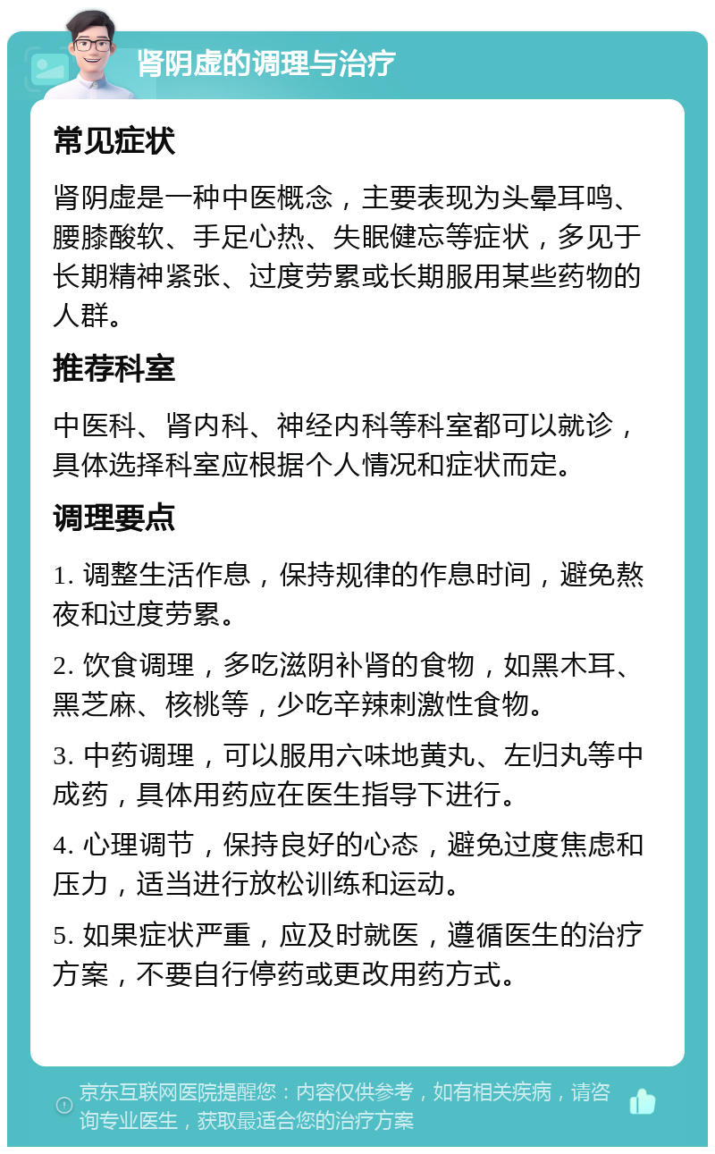 肾阴虚的调理与治疗 常见症状 肾阴虚是一种中医概念，主要表现为头晕耳鸣、腰膝酸软、手足心热、失眠健忘等症状，多见于长期精神紧张、过度劳累或长期服用某些药物的人群。 推荐科室 中医科、肾内科、神经内科等科室都可以就诊，具体选择科室应根据个人情况和症状而定。 调理要点 1. 调整生活作息，保持规律的作息时间，避免熬夜和过度劳累。 2. 饮食调理，多吃滋阴补肾的食物，如黑木耳、黑芝麻、核桃等，少吃辛辣刺激性食物。 3. 中药调理，可以服用六味地黄丸、左归丸等中成药，具体用药应在医生指导下进行。 4. 心理调节，保持良好的心态，避免过度焦虑和压力，适当进行放松训练和运动。 5. 如果症状严重，应及时就医，遵循医生的治疗方案，不要自行停药或更改用药方式。