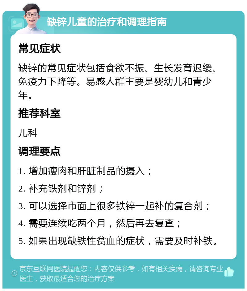 缺锌儿童的治疗和调理指南 常见症状 缺锌的常见症状包括食欲不振、生长发育迟缓、免疫力下降等。易感人群主要是婴幼儿和青少年。 推荐科室 儿科 调理要点 1. 增加瘦肉和肝脏制品的摄入； 2. 补充铁剂和锌剂； 3. 可以选择市面上很多铁锌一起补的复合剂； 4. 需要连续吃两个月，然后再去复查； 5. 如果出现缺铁性贫血的症状，需要及时补铁。