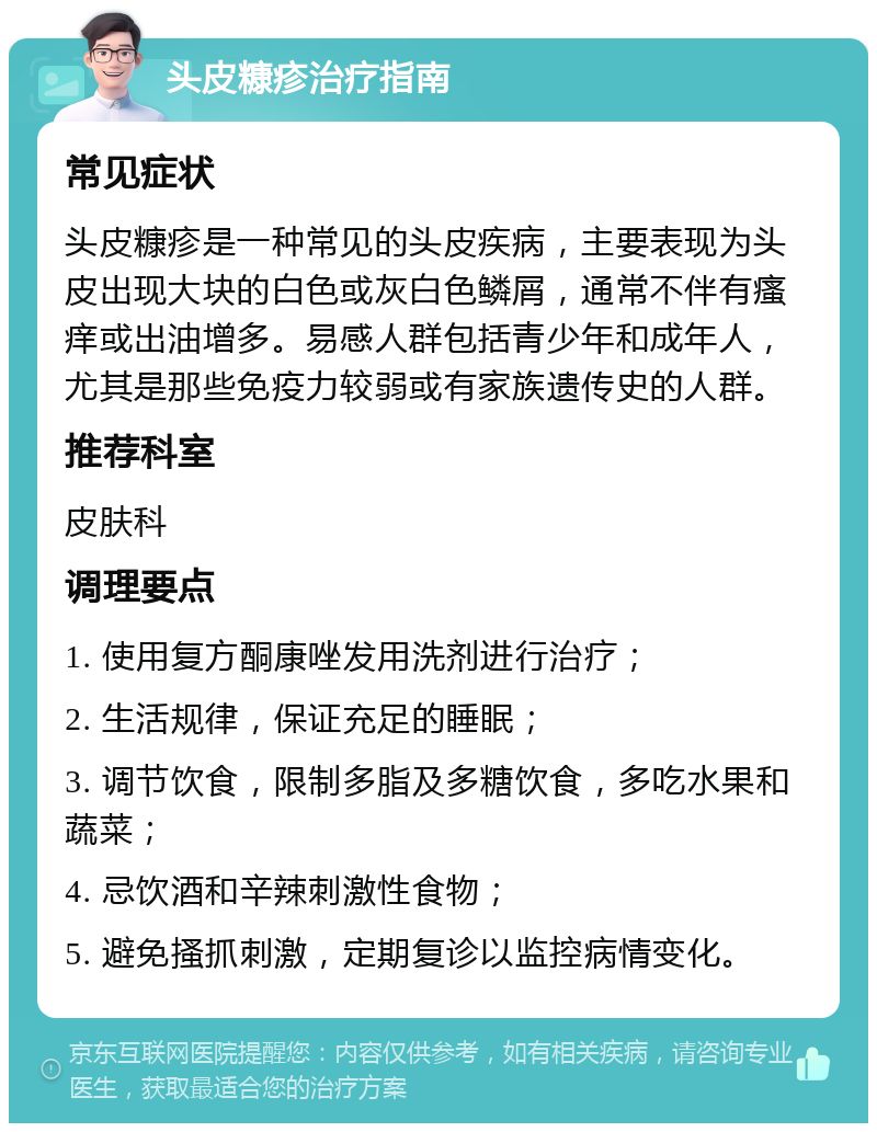 头皮糠疹治疗指南 常见症状 头皮糠疹是一种常见的头皮疾病，主要表现为头皮出现大块的白色或灰白色鳞屑，通常不伴有瘙痒或出油增多。易感人群包括青少年和成年人，尤其是那些免疫力较弱或有家族遗传史的人群。 推荐科室 皮肤科 调理要点 1. 使用复方酮康唑发用洗剂进行治疗； 2. 生活规律，保证充足的睡眠； 3. 调节饮食，限制多脂及多糖饮食，多吃水果和蔬菜； 4. 忌饮酒和辛辣刺激性食物； 5. 避免搔抓刺激，定期复诊以监控病情变化。