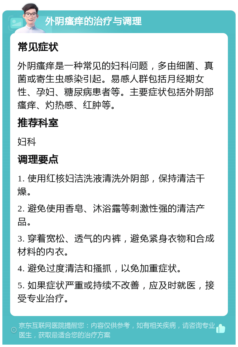 外阴瘙痒的治疗与调理 常见症状 外阴瘙痒是一种常见的妇科问题，多由细菌、真菌或寄生虫感染引起。易感人群包括月经期女性、孕妇、糖尿病患者等。主要症状包括外阴部瘙痒、灼热感、红肿等。 推荐科室 妇科 调理要点 1. 使用红核妇洁洗液清洗外阴部，保持清洁干燥。 2. 避免使用香皂、沐浴露等刺激性强的清洁产品。 3. 穿着宽松、透气的内裤，避免紧身衣物和合成材料的内衣。 4. 避免过度清洁和搔抓，以免加重症状。 5. 如果症状严重或持续不改善，应及时就医，接受专业治疗。