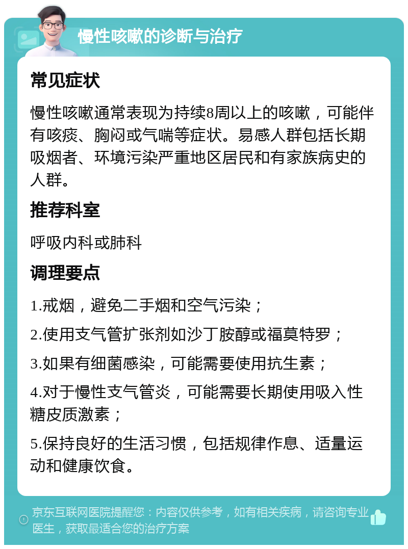 慢性咳嗽的诊断与治疗 常见症状 慢性咳嗽通常表现为持续8周以上的咳嗽，可能伴有咳痰、胸闷或气喘等症状。易感人群包括长期吸烟者、环境污染严重地区居民和有家族病史的人群。 推荐科室 呼吸内科或肺科 调理要点 1.戒烟，避免二手烟和空气污染； 2.使用支气管扩张剂如沙丁胺醇或福莫特罗； 3.如果有细菌感染，可能需要使用抗生素； 4.对于慢性支气管炎，可能需要长期使用吸入性糖皮质激素； 5.保持良好的生活习惯，包括规律作息、适量运动和健康饮食。