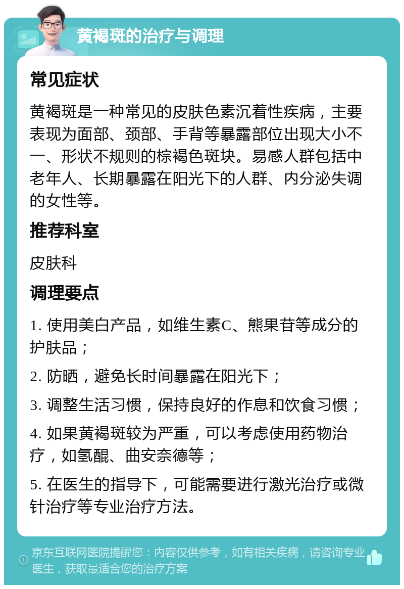 黄褐斑的治疗与调理 常见症状 黄褐斑是一种常见的皮肤色素沉着性疾病，主要表现为面部、颈部、手背等暴露部位出现大小不一、形状不规则的棕褐色斑块。易感人群包括中老年人、长期暴露在阳光下的人群、内分泌失调的女性等。 推荐科室 皮肤科 调理要点 1. 使用美白产品，如维生素C、熊果苷等成分的护肤品； 2. 防晒，避免长时间暴露在阳光下； 3. 调整生活习惯，保持良好的作息和饮食习惯； 4. 如果黄褐斑较为严重，可以考虑使用药物治疗，如氢醌、曲安奈德等； 5. 在医生的指导下，可能需要进行激光治疗或微针治疗等专业治疗方法。