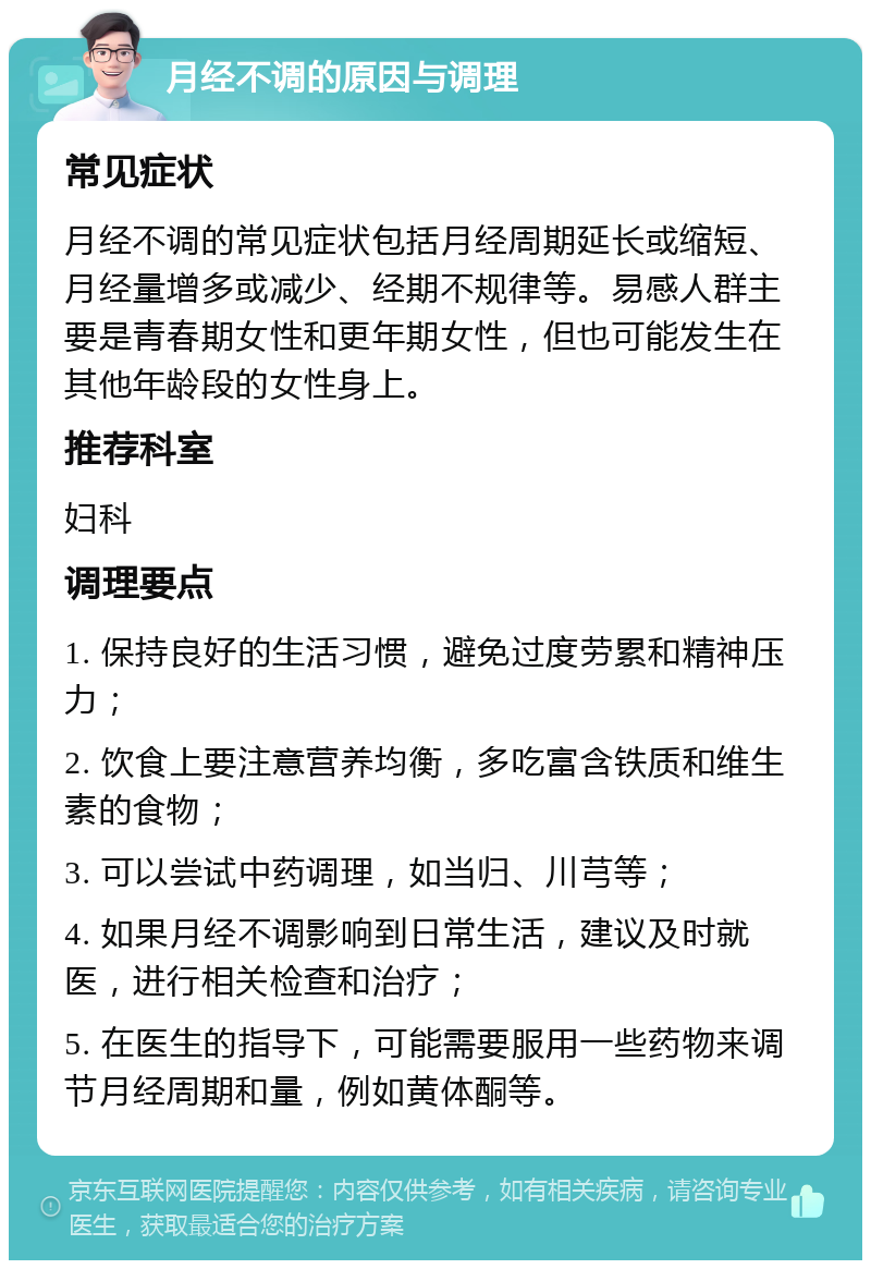 月经不调的原因与调理 常见症状 月经不调的常见症状包括月经周期延长或缩短、月经量增多或减少、经期不规律等。易感人群主要是青春期女性和更年期女性，但也可能发生在其他年龄段的女性身上。 推荐科室 妇科 调理要点 1. 保持良好的生活习惯，避免过度劳累和精神压力； 2. 饮食上要注意营养均衡，多吃富含铁质和维生素的食物； 3. 可以尝试中药调理，如当归、川芎等； 4. 如果月经不调影响到日常生活，建议及时就医，进行相关检查和治疗； 5. 在医生的指导下，可能需要服用一些药物来调节月经周期和量，例如黄体酮等。