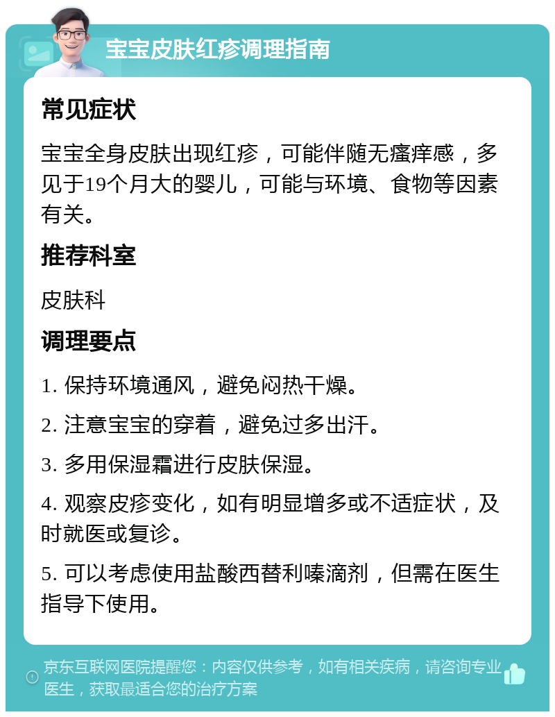 宝宝皮肤红疹调理指南 常见症状 宝宝全身皮肤出现红疹，可能伴随无瘙痒感，多见于19个月大的婴儿，可能与环境、食物等因素有关。 推荐科室 皮肤科 调理要点 1. 保持环境通风，避免闷热干燥。 2. 注意宝宝的穿着，避免过多出汗。 3. 多用保湿霜进行皮肤保湿。 4. 观察皮疹变化，如有明显增多或不适症状，及时就医或复诊。 5. 可以考虑使用盐酸西替利嗪滴剂，但需在医生指导下使用。