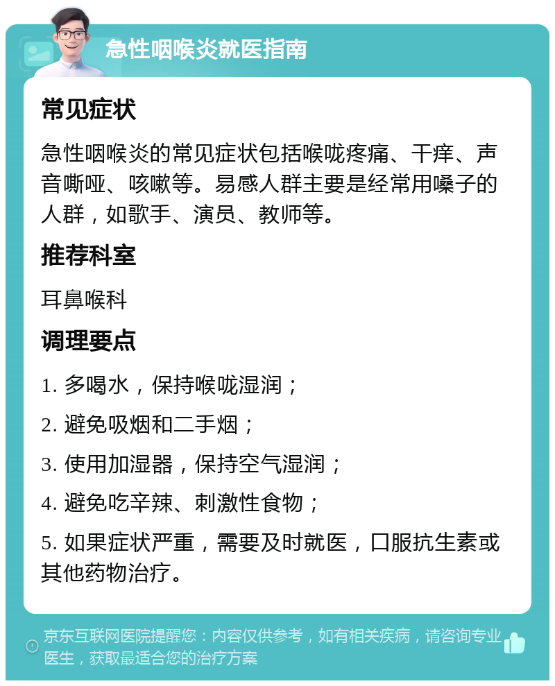 急性咽喉炎就医指南 常见症状 急性咽喉炎的常见症状包括喉咙疼痛、干痒、声音嘶哑、咳嗽等。易感人群主要是经常用嗓子的人群，如歌手、演员、教师等。 推荐科室 耳鼻喉科 调理要点 1. 多喝水，保持喉咙湿润； 2. 避免吸烟和二手烟； 3. 使用加湿器，保持空气湿润； 4. 避免吃辛辣、刺激性食物； 5. 如果症状严重，需要及时就医，口服抗生素或其他药物治疗。