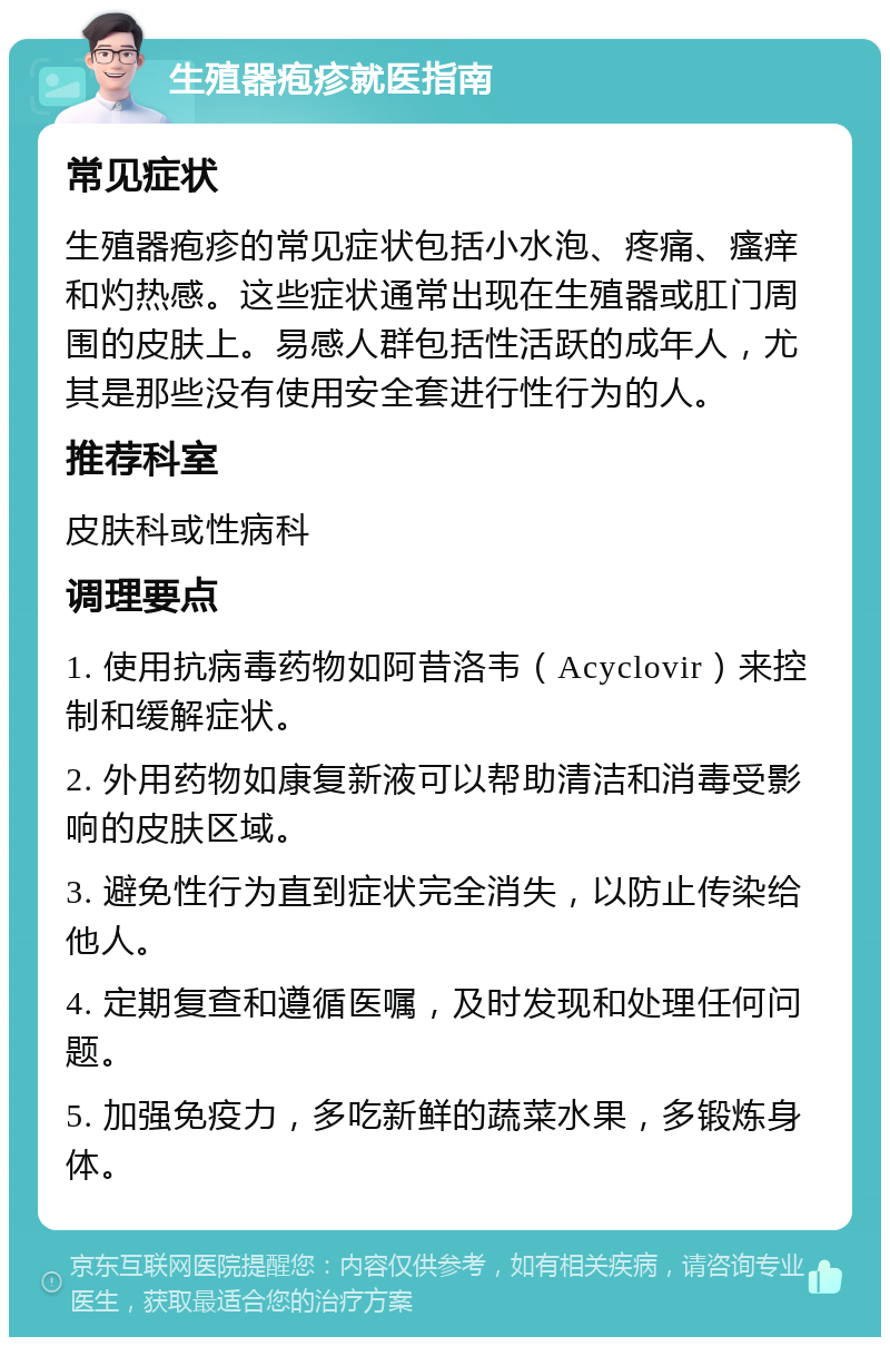 生殖器疱疹就医指南 常见症状 生殖器疱疹的常见症状包括小水泡、疼痛、瘙痒和灼热感。这些症状通常出现在生殖器或肛门周围的皮肤上。易感人群包括性活跃的成年人，尤其是那些没有使用安全套进行性行为的人。 推荐科室 皮肤科或性病科 调理要点 1. 使用抗病毒药物如阿昔洛韦（Acyclovir）来控制和缓解症状。 2. 外用药物如康复新液可以帮助清洁和消毒受影响的皮肤区域。 3. 避免性行为直到症状完全消失，以防止传染给他人。 4. 定期复查和遵循医嘱，及时发现和处理任何问题。 5. 加强免疫力，多吃新鲜的蔬菜水果，多锻炼身体。