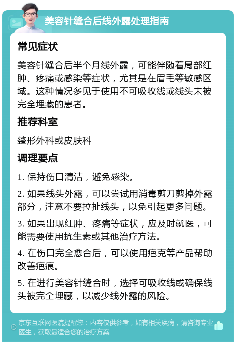 美容针缝合后线外露处理指南 常见症状 美容针缝合后半个月线外露，可能伴随着局部红肿、疼痛或感染等症状，尤其是在眉毛等敏感区域。这种情况多见于使用不可吸收线或线头未被完全埋藏的患者。 推荐科室 整形外科或皮肤科 调理要点 1. 保持伤口清洁，避免感染。 2. 如果线头外露，可以尝试用消毒剪刀剪掉外露部分，注意不要拉扯线头，以免引起更多问题。 3. 如果出现红肿、疼痛等症状，应及时就医，可能需要使用抗生素或其他治疗方法。 4. 在伤口完全愈合后，可以使用疤克等产品帮助改善疤痕。 5. 在进行美容针缝合时，选择可吸收线或确保线头被完全埋藏，以减少线外露的风险。