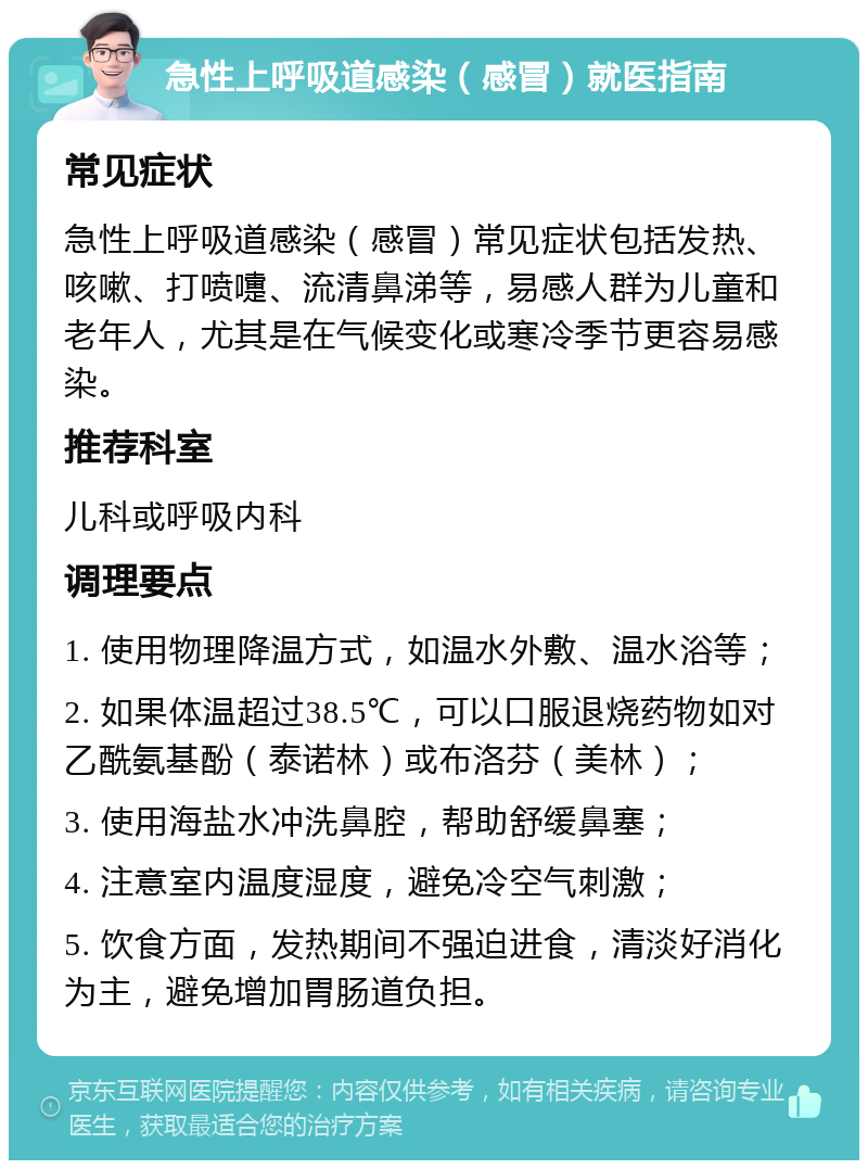 急性上呼吸道感染（感冒）就医指南 常见症状 急性上呼吸道感染（感冒）常见症状包括发热、咳嗽、打喷嚏、流清鼻涕等，易感人群为儿童和老年人，尤其是在气候变化或寒冷季节更容易感染。 推荐科室 儿科或呼吸内科 调理要点 1. 使用物理降温方式，如温水外敷、温水浴等； 2. 如果体温超过38.5℃，可以口服退烧药物如对乙酰氨基酚（泰诺林）或布洛芬（美林）； 3. 使用海盐水冲洗鼻腔，帮助舒缓鼻塞； 4. 注意室内温度湿度，避免冷空气刺激； 5. 饮食方面，发热期间不强迫进食，清淡好消化为主，避免增加胃肠道负担。