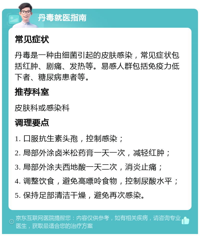 丹毒就医指南 常见症状 丹毒是一种由细菌引起的皮肤感染，常见症状包括红肿、剧痛、发热等。易感人群包括免疫力低下者、糖尿病患者等。 推荐科室 皮肤科或感染科 调理要点 1. 口服抗生素头孢，控制感染； 2. 局部外涂卤米松药膏一天一次，减轻红肿； 3. 局部外涂夫西地酸一天二次，消炎止痛； 4. 调整饮食，避免高嘌呤食物，控制尿酸水平； 5. 保持足部清洁干燥，避免再次感染。