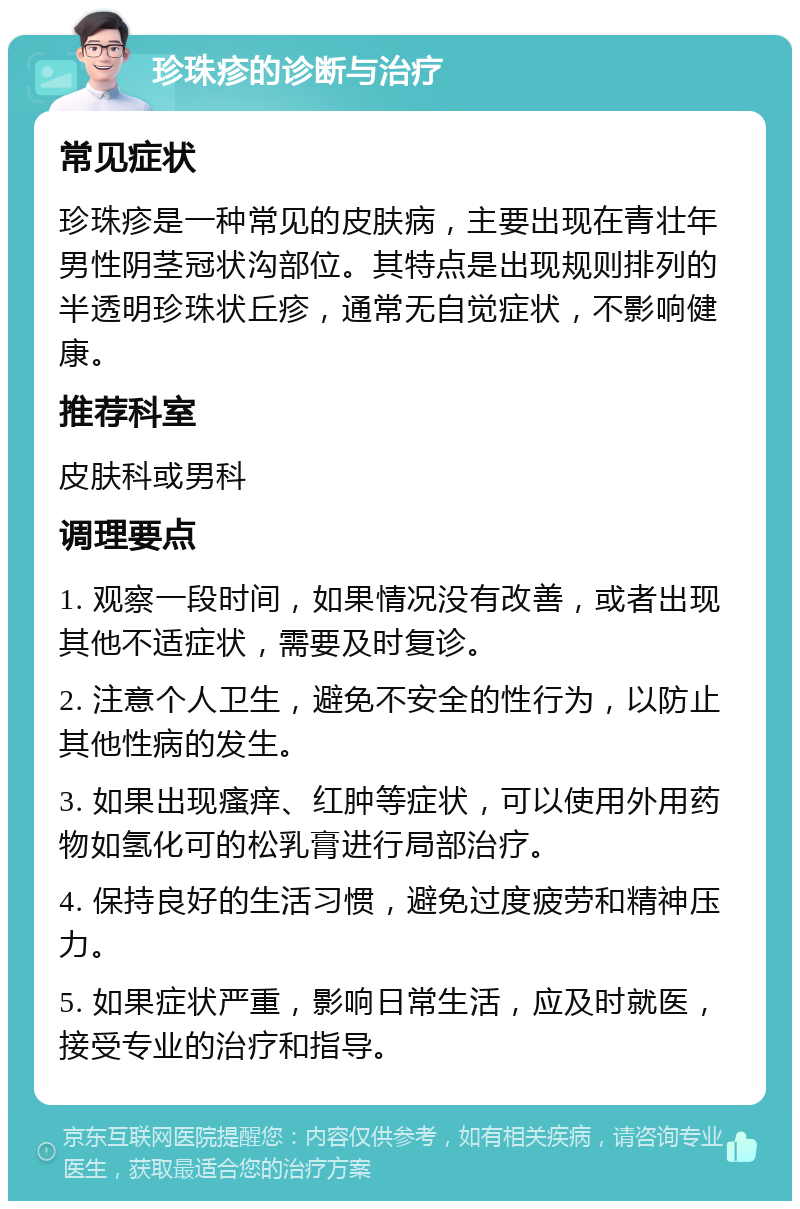 珍珠疹的诊断与治疗 常见症状 珍珠疹是一种常见的皮肤病，主要出现在青壮年男性阴茎冠状沟部位。其特点是出现规则排列的半透明珍珠状丘疹，通常无自觉症状，不影响健康。 推荐科室 皮肤科或男科 调理要点 1. 观察一段时间，如果情况没有改善，或者出现其他不适症状，需要及时复诊。 2. 注意个人卫生，避免不安全的性行为，以防止其他性病的发生。 3. 如果出现瘙痒、红肿等症状，可以使用外用药物如氢化可的松乳膏进行局部治疗。 4. 保持良好的生活习惯，避免过度疲劳和精神压力。 5. 如果症状严重，影响日常生活，应及时就医，接受专业的治疗和指导。