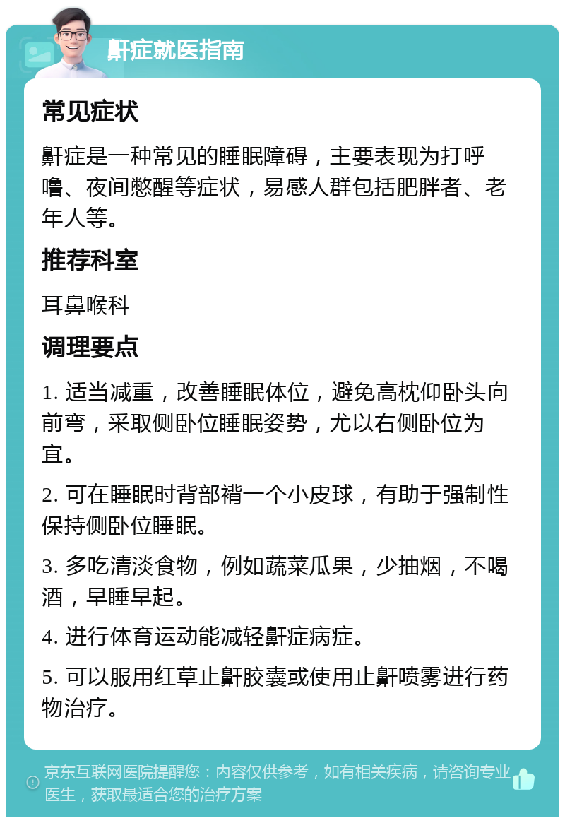 鼾症就医指南 常见症状 鼾症是一种常见的睡眠障碍，主要表现为打呼噜、夜间憋醒等症状，易感人群包括肥胖者、老年人等。 推荐科室 耳鼻喉科 调理要点 1. 适当减重，改善睡眠体位，避免高枕仰卧头向前弯，采取侧卧位睡眠姿势，尤以右侧卧位为宜。 2. 可在睡眠时背部褙一个小皮球，有助于强制性保持侧卧位睡眠。 3. 多吃清淡食物，例如蔬菜瓜果，少抽烟，不喝酒，早睡早起。 4. 进行体育运动能减轻鼾症病症。 5. 可以服用红草止鼾胶囊或使用止鼾喷雾进行药物治疗。