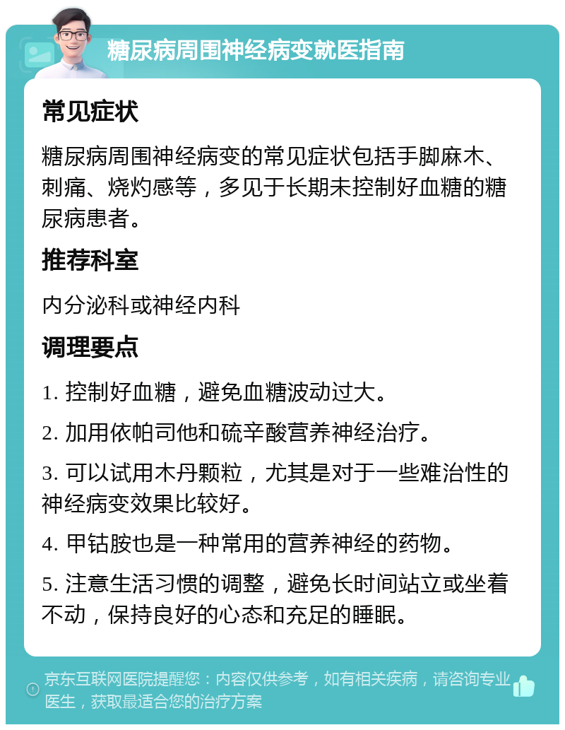 糖尿病周围神经病变就医指南 常见症状 糖尿病周围神经病变的常见症状包括手脚麻木、刺痛、烧灼感等，多见于长期未控制好血糖的糖尿病患者。 推荐科室 内分泌科或神经内科 调理要点 1. 控制好血糖，避免血糖波动过大。 2. 加用依帕司他和硫辛酸营养神经治疗。 3. 可以试用木丹颗粒，尤其是对于一些难治性的神经病变效果比较好。 4. 甲钴胺也是一种常用的营养神经的药物。 5. 注意生活习惯的调整，避免长时间站立或坐着不动，保持良好的心态和充足的睡眠。