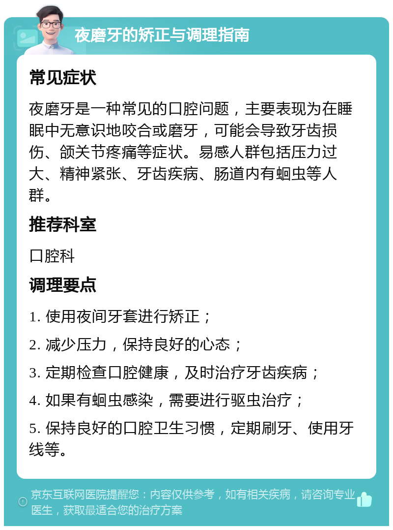 夜磨牙的矫正与调理指南 常见症状 夜磨牙是一种常见的口腔问题，主要表现为在睡眠中无意识地咬合或磨牙，可能会导致牙齿损伤、颌关节疼痛等症状。易感人群包括压力过大、精神紧张、牙齿疾病、肠道内有蛔虫等人群。 推荐科室 口腔科 调理要点 1. 使用夜间牙套进行矫正； 2. 减少压力，保持良好的心态； 3. 定期检查口腔健康，及时治疗牙齿疾病； 4. 如果有蛔虫感染，需要进行驱虫治疗； 5. 保持良好的口腔卫生习惯，定期刷牙、使用牙线等。